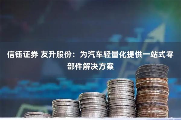 信钰证券 友升股份：为汽车轻量化提供一站式零部件解决方案