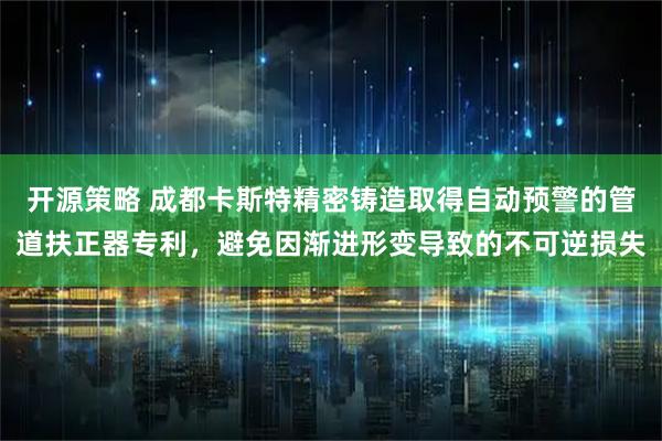 开源策略 成都卡斯特精密铸造取得自动预警的管道扶正器专利，避免因渐进形变导致的不可逆损失