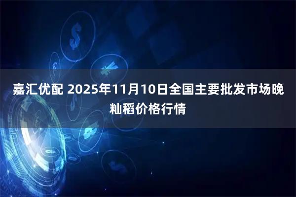 嘉汇优配 2025年11月10日全国主要批发市场晚籼稻价格行情