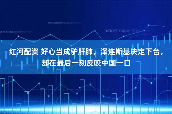 红河配资 好心当成驴肝肺，泽连斯基决定下台，却在最后一刻反咬中国一口