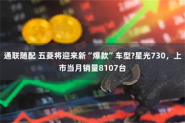通联随配 五菱将迎来新“爆款”车型?星光730，上市当月销量8107台