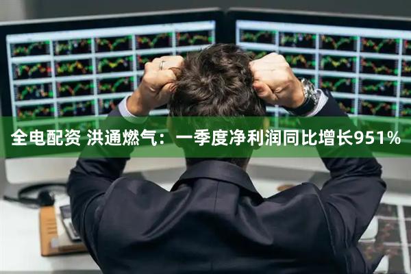 全电配资 洪通燃气：一季度净利润同比增长951%