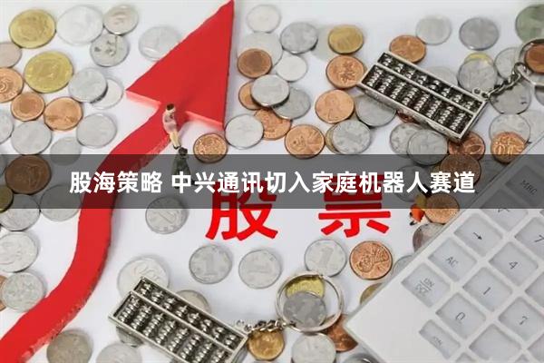股海策略 中兴通讯切入家庭机器人赛道