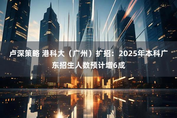 卢深策略 港科大（广州）扩招：2025年本科广东招生人数预计增6成