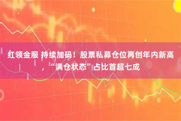 红领金服 持续加码！股票私募仓位再创年内新高，“满仓状态”占比首超七成