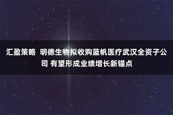 汇盈策略  明德生物拟收购蓝帆医疗武汉全资子公司 有望形成业绩增长新锚点