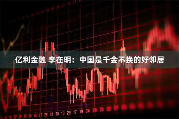 亿利金融 李在明：中国是千金不换的好邻居