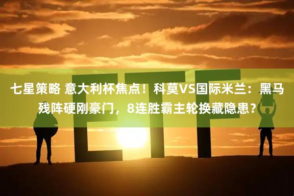 七星策略 意大利杯焦点！科莫VS国际米兰：黑马残阵硬刚豪门，8连胜霸主轮换藏隐患？