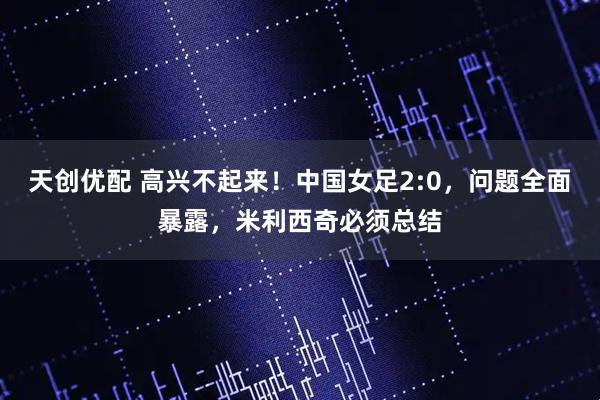 天创优配 高兴不起来！中国女足2:0，问题全面暴露，米利西奇必须总结